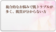 複合的なお悩みで肌トラブルが多く、肌質が分からない方